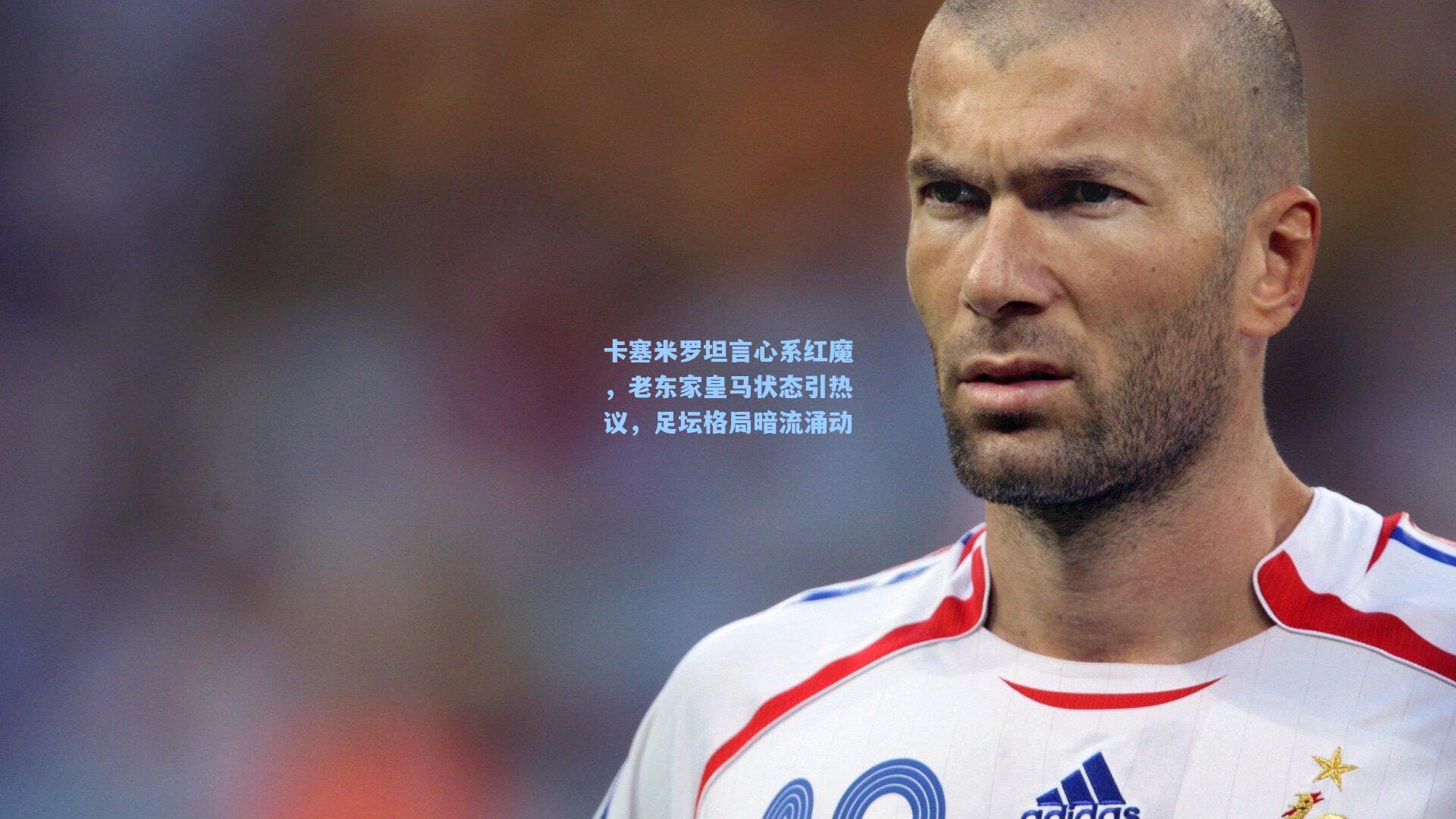 卡塞米罗坦言心系红魔，老东家皇马状态引热议，足坛格局暗流涌动