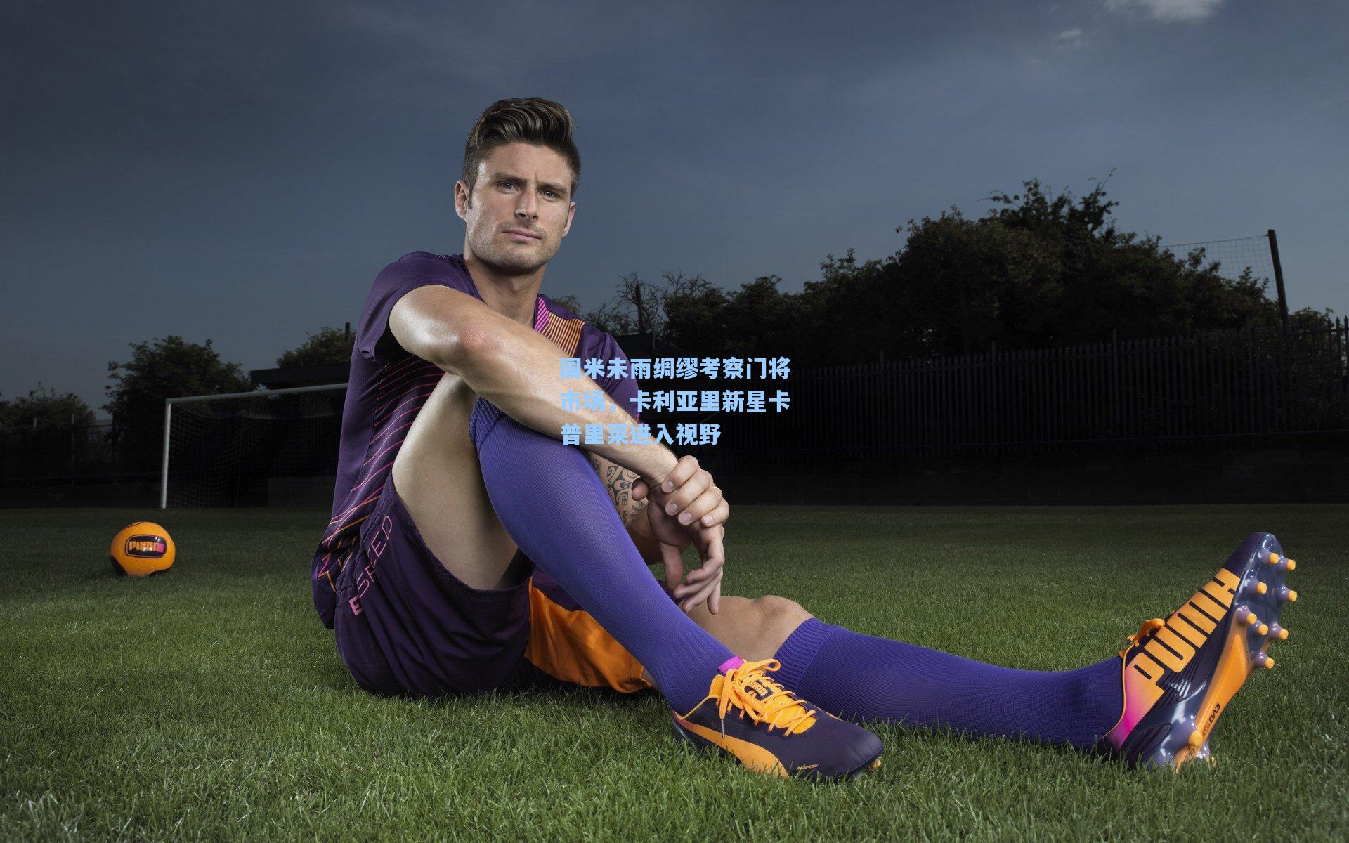 国米未雨绸缪考察门将市场，卡利亚里新星卡普里莱进入视野